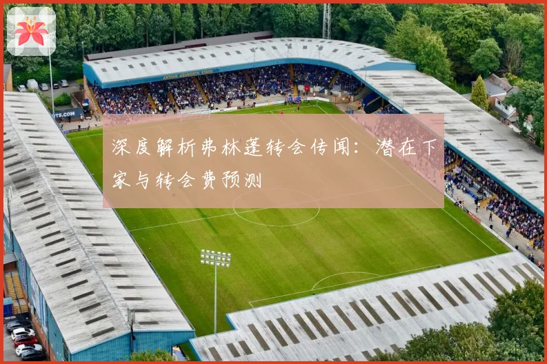 深度解析弗林蓬转会传闻：潜在下家与转会费预测