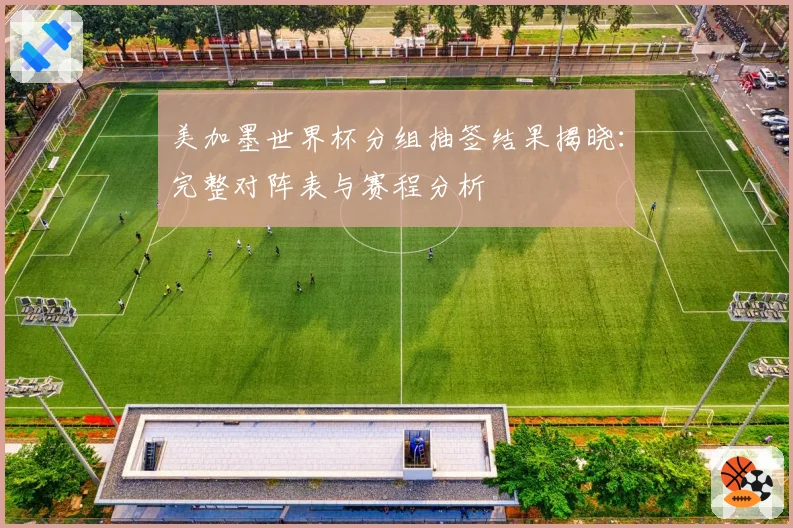 美加墨世界杯分组抽签结果揭晓:完整对阵表与赛程分析