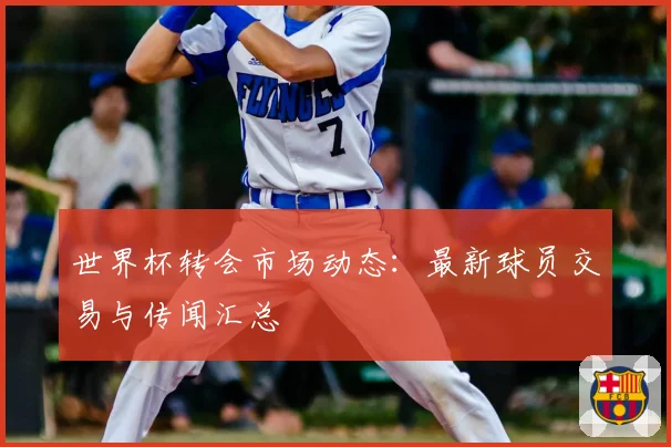 世界杯转会市场动态：最新球员交易与传闻汇总