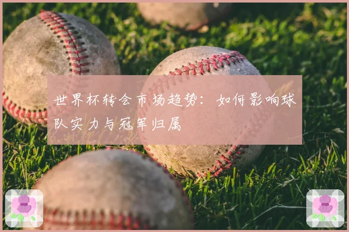 世界杯转会市场趋势:如何影响球队实力与冠军归属