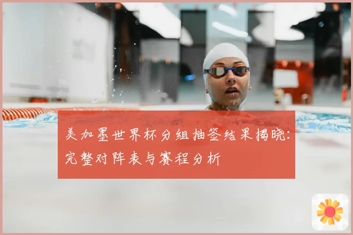 美加墨世界杯分组抽签结果揭晓：完整对阵表与赛程分析