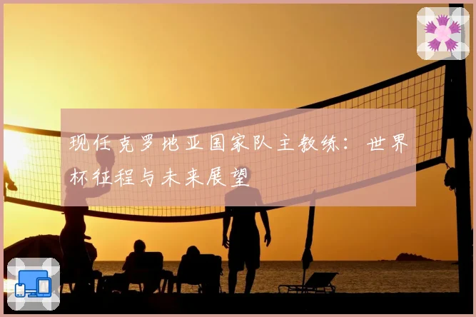 现任克罗地亚国家队主教练:世界杯征程与未来展望