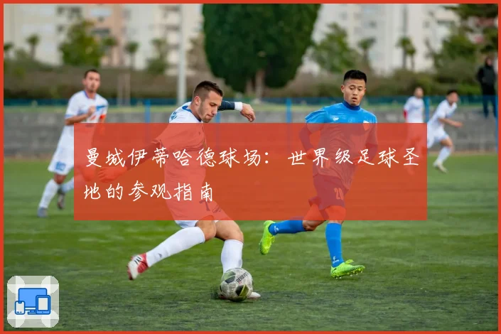 曼城伊蒂哈德球场:世界级足球圣地的参观指南